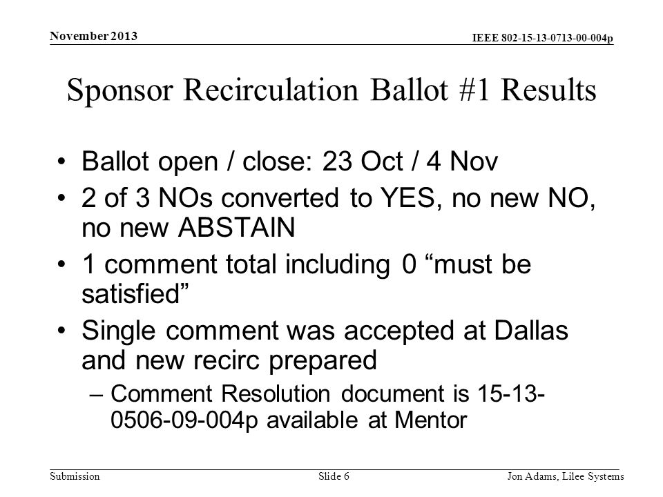 IEEE p Submission Sponsor Recirculation Ballot #1 Results Ballot open / close: 23 Oct / 4 Nov 2 of 3 NOs converted to YES, no new NO, no new ABSTAIN 1 comment total including 0 must be satisfied Single comment was accepted at Dallas and new recirc prepared –Comment Resolution document is p available at Mentor November 2013 Jon Adams, Lilee SystemsSlide 6