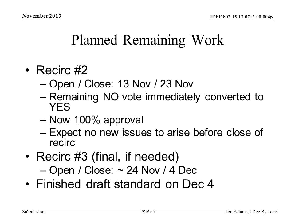 IEEE p Submission Planned Remaining Work Recirc #2 –Open / Close: 13 Nov / 23 Nov –Remaining NO vote immediately converted to YES –Now 100% approval –Expect no new issues to arise before close of recirc Recirc #3 (final, if needed) –Open / Close: ~ 24 Nov / 4 Dec Finished draft standard on Dec 4 November 2013 Jon Adams, Lilee SystemsSlide 7