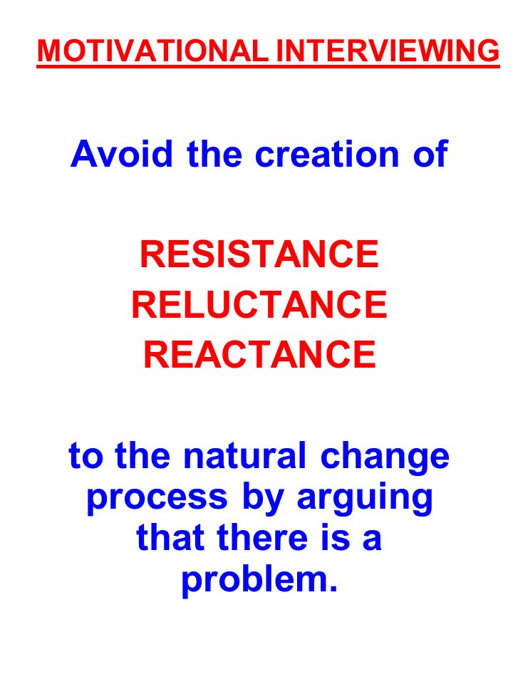 MOTIVATIONAL INTERVIEWING Avoid the creation of RESISTANCE RELUCTANCE REACTANCE to the natural change process by arguing that there is a problem.
