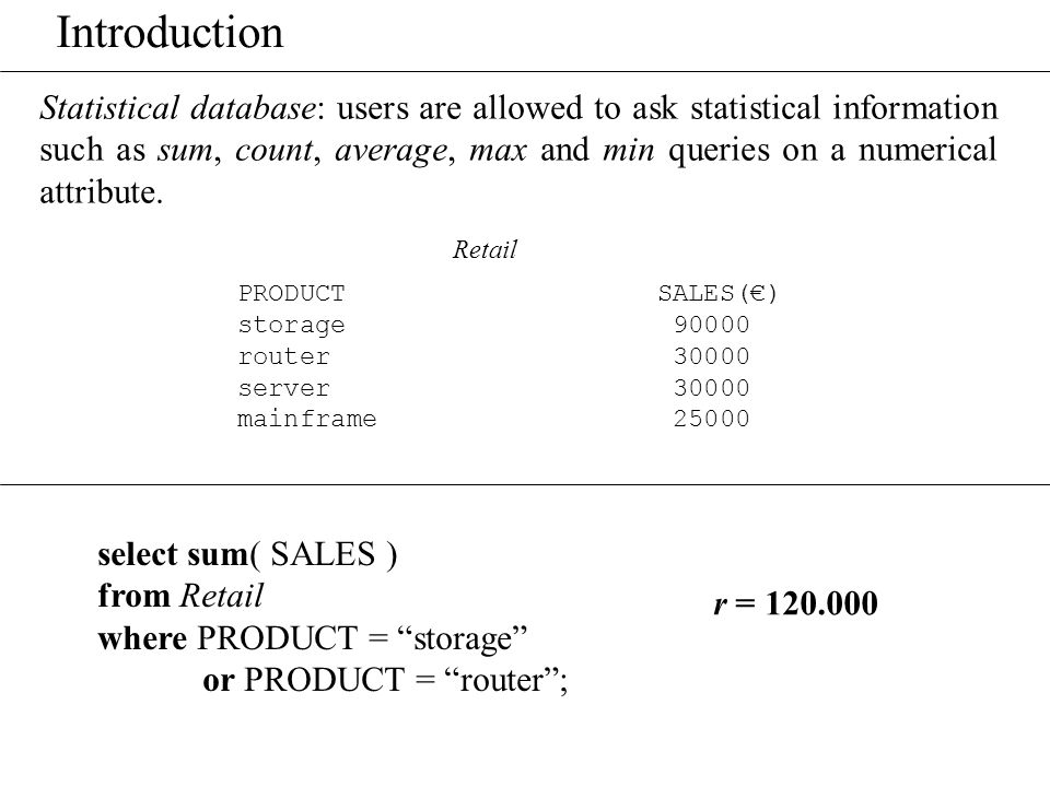 Introduction Statistical database: users are allowed to ask statistical information such as sum, count, average, max and min queries on a numerical attribute.