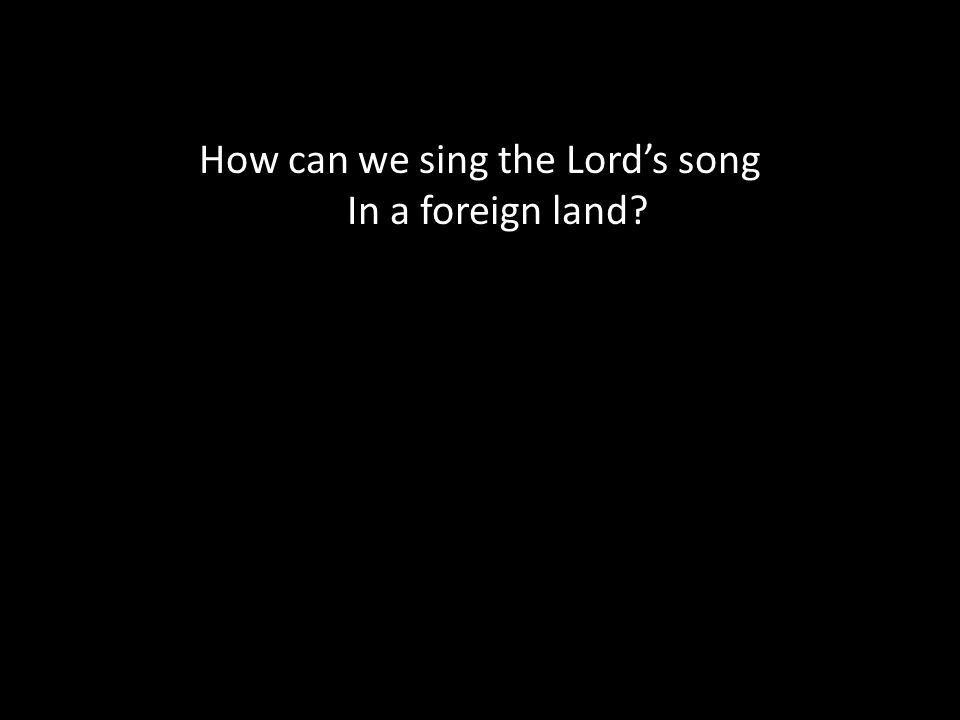 How can we sing the Lord’s song In a foreign land