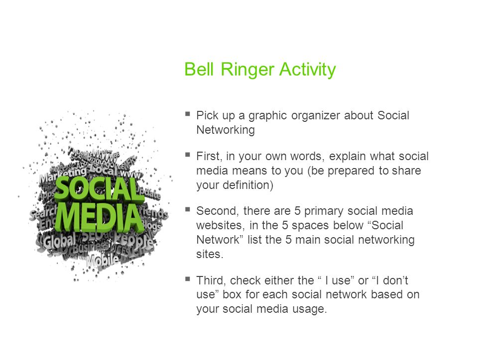 Bell Ringer Activity  Pick up a graphic organizer about Social Networking  First, in your own words, explain what social media means to you (be prepared to share your definition)  Second, there are 5 primary social media websites, in the 5 spaces below Social Network list the 5 main social networking sites.