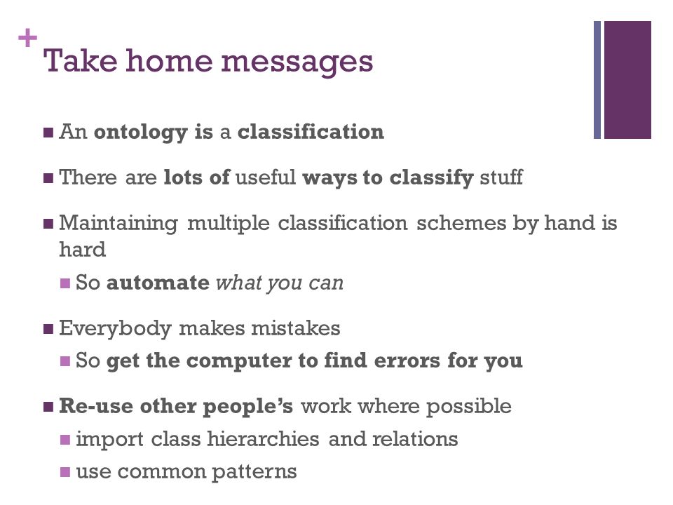 + Take home messages An ontology is a classification There are lots of useful ways to classify stuff Maintaining multiple classification schemes by hand is hard So automate what you can Everybody makes mistakes So get the computer to find errors for you Re-use other people’s work where possible import class hierarchies and relations use common patterns