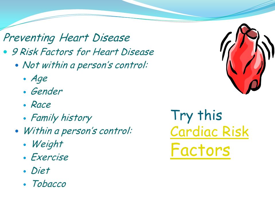 Preventing Heart Disease 9 Risk Factors for Heart Disease Not within a person’s control: Age Gender Race Family history Within a person’s control: Weight Exercise Diet Tobacco Try this Cardiac Risk Factors Cardiac Risk Factors