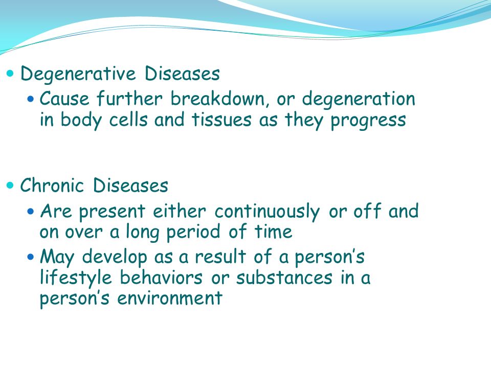 Degenerative Diseases Cause further breakdown, or degeneration in body cells and tissues as they progress Chronic Diseases Are present either continuously or off and on over a long period of time May develop as a result of a person’s lifestyle behaviors or substances in a person’s environment