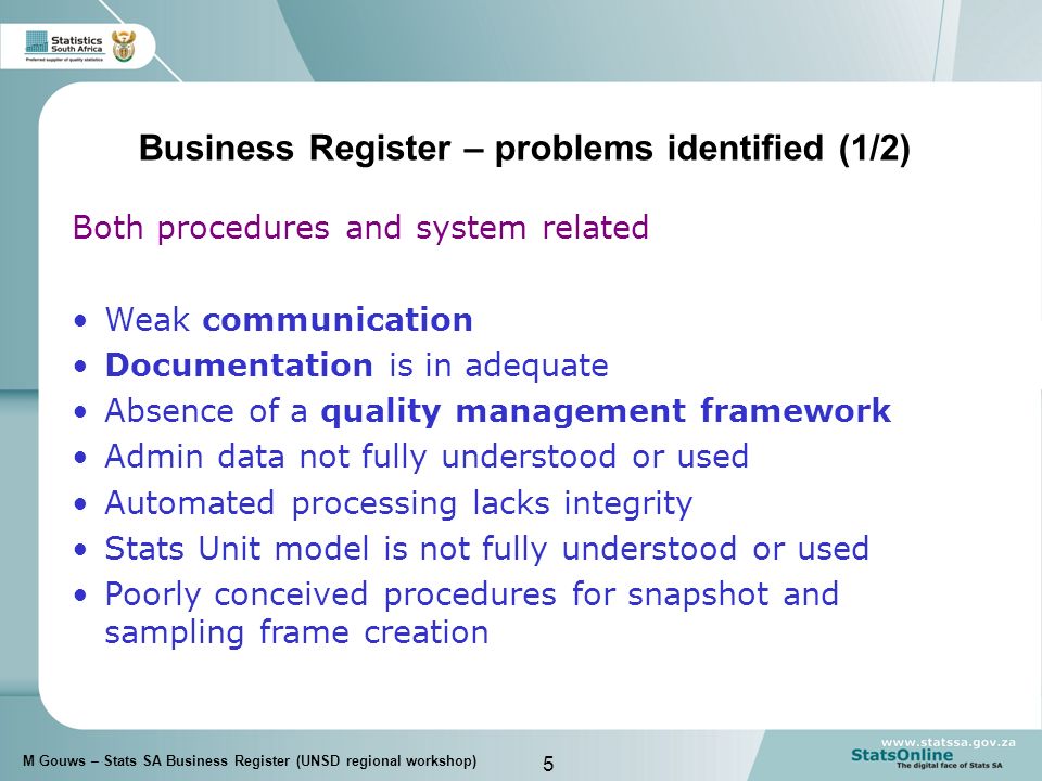 5 M Gouws – Stats SA Business Register (UNSD regional workshop) Business Register – problems identified (1/2) Both procedures and system related Weak communication Documentation is in adequate Absence of a quality management framework Admin data not fully understood or used Automated processing lacks integrity Stats Unit model is not fully understood or used Poorly conceived procedures for snapshot and sampling frame creation