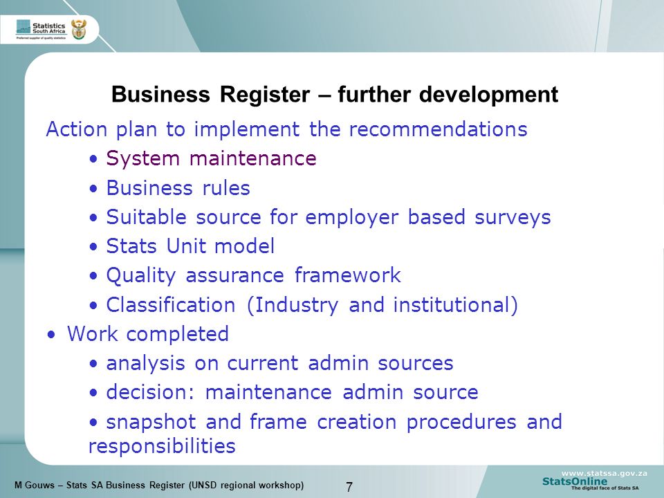 7 M Gouws – Stats SA Business Register (UNSD regional workshop) Business Register – further development Action plan to implement the recommendations System maintenance Business rules Suitable source for employer based surveys Stats Unit model Quality assurance framework Classification (Industry and institutional) Work completed analysis on current admin sources decision: maintenance admin source snapshot and frame creation procedures and responsibilities