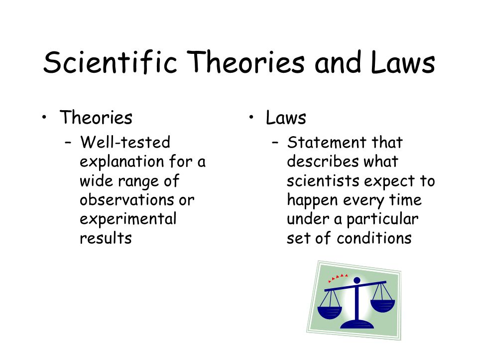 Scientific Theories and Laws Theories –Well-tested explanation for a wide range of observations or experimental results Laws –Statement that describes what scientists expect to happen every time under a particular set of conditions