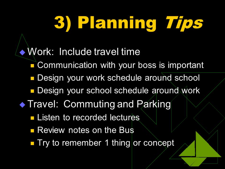 3) Planning Tips  Work: Include travel time Communication with your boss is important Design your work schedule around school Design your school schedule around work  Travel: Commuting and Parking Listen to recorded lectures Review notes on the Bus Try to remember 1 thing or concept