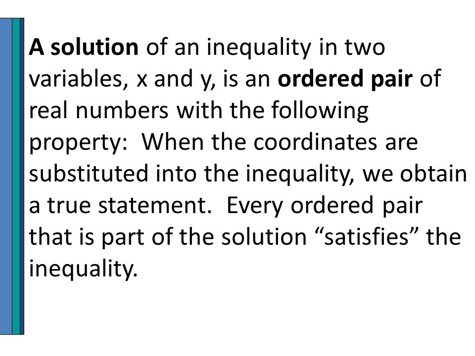 A solution of an inequality in two variables, x and y, is an ordered pair of real numbers with the following property: When the coordinates are substituted into the inequality, we obtain a true statement.
