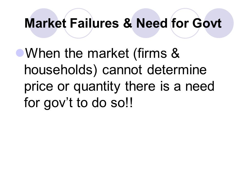 Market Failures & Need for Govt When the market (firms & households) cannot determine price or quantity there is a need for gov’t to do so!!