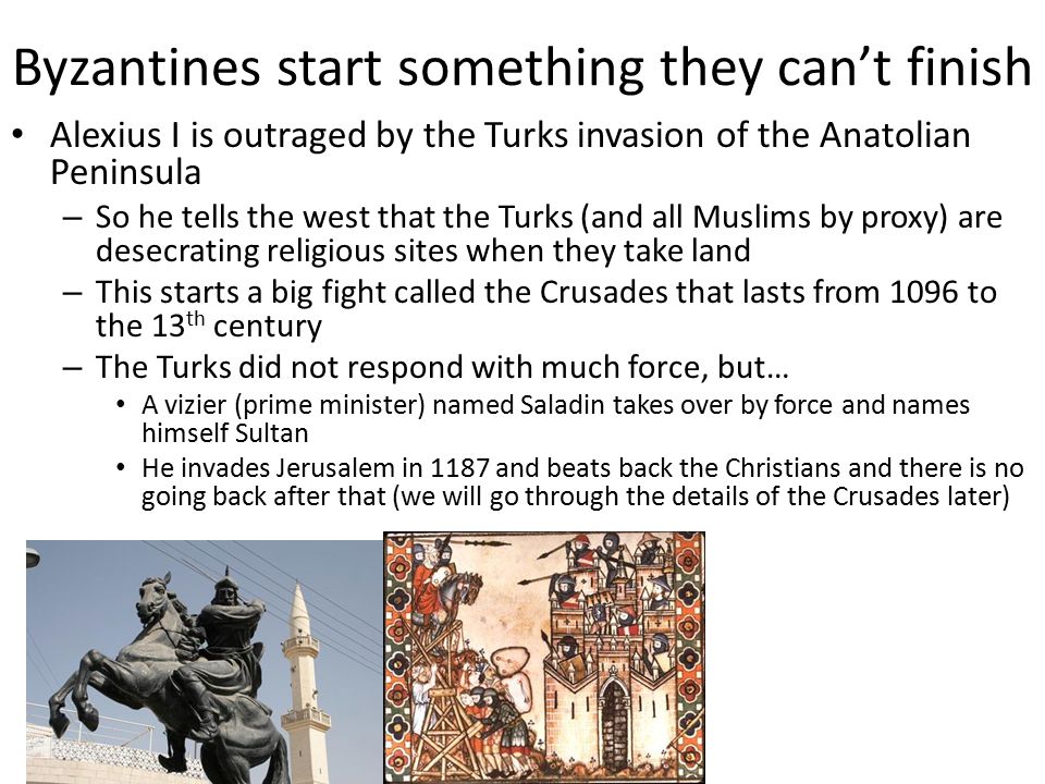 Byzantines start something they can’t finish Alexius I is outraged by the Turks invasion of the Anatolian Peninsula – So he tells the west that the Turks (and all Muslims by proxy) are desecrating religious sites when they take land – This starts a big fight called the Crusades that lasts from 1096 to the 13 th century – The Turks did not respond with much force, but… A vizier (prime minister) named Saladin takes over by force and names himself Sultan He invades Jerusalem in 1187 and beats back the Christians and there is no going back after that (we will go through the details of the Crusades later)