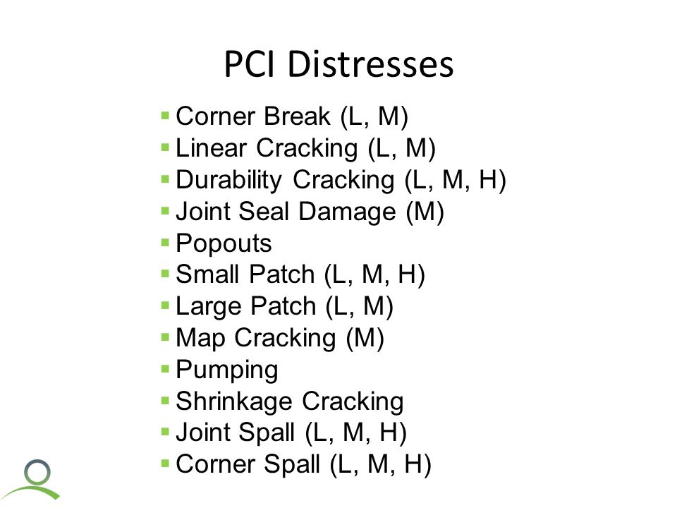 PCI Distresses  Corner Break (L, M)  Linear Cracking (L, M)  Durability Cracking (L, M, H)  Joint Seal Damage (M)  Popouts  Small Patch (L, M, H)  Large Patch (L, M)  Map Cracking (M)  Pumping  Shrinkage Cracking  Joint Spall (L, M, H)  Corner Spall (L, M, H)