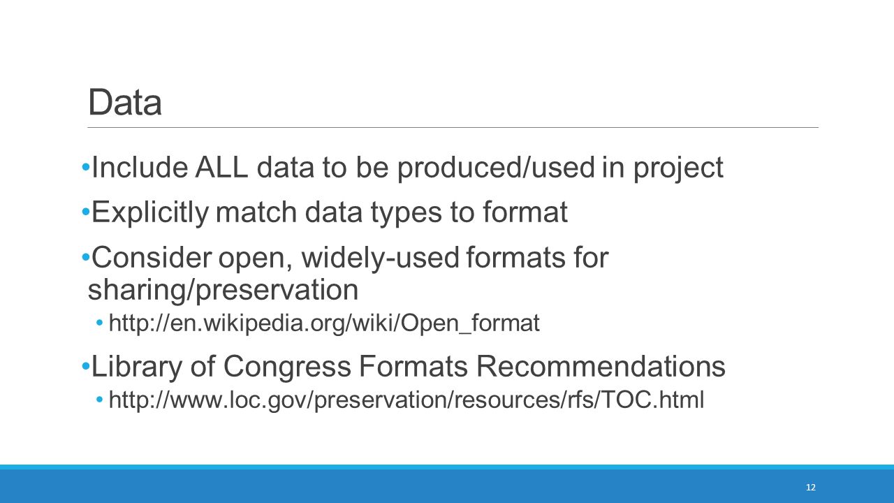 Data Include ALL data to be produced/used in project Explicitly match data types to format Consider open, widely-used formats for sharing/preservation   Library of Congress Formats Recommendations   12