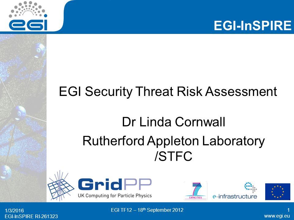 EGI-InSPIRE RI EGI-InSPIRE   EGI-InSPIRE RI EGI Security Threat Risk Assessment Dr Linda Cornwall Rutherford Appleton Laboratory /STFC 1/3/2016 EGI TF12 – 18 th September 20121