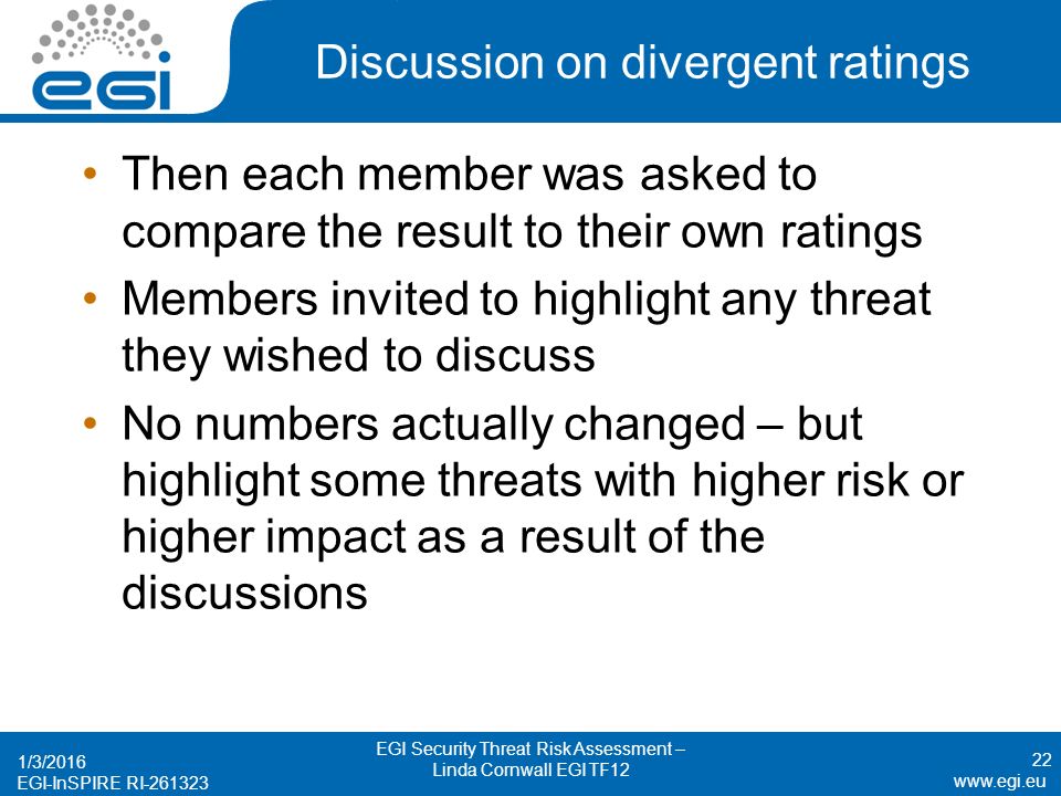 EGI-InSPIRE RI Discussion on divergent ratings Then each member was asked to compare the result to their own ratings Members invited to highlight any threat they wished to discuss No numbers actually changed – but highlight some threats with higher risk or higher impact as a result of the discussions 1/3/2016 EGI Security Threat Risk Assessment – Linda Cornwall EGI TF12 22