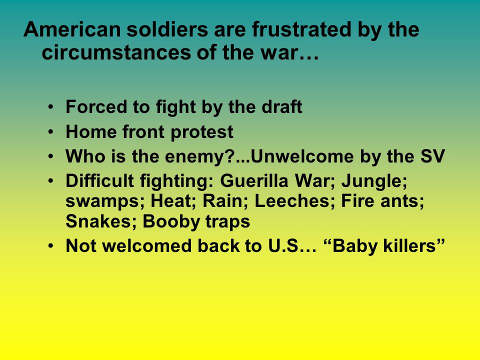 American soldiers are frustrated by the circumstances of the war… Forced to fight by the draft Home front protest Who is the enemy ...Unwelcome by the SV Difficult fighting: Guerilla War; Jungle; swamps; Heat; Rain; Leeches; Fire ants; Snakes; Booby traps Not welcomed back to U.S… Baby killers