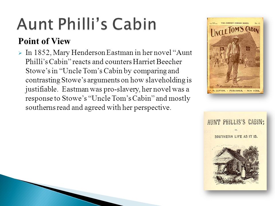 Point of View  In 1852, Mary Henderson Eastman in her novel Aunt Philli’s Cabin reacts and counters Harriet Beecher Stowe’s in Uncle Tom’s Cabin by comparing and contrasting Stowe’s arguments on how slaveholding is justifiable.