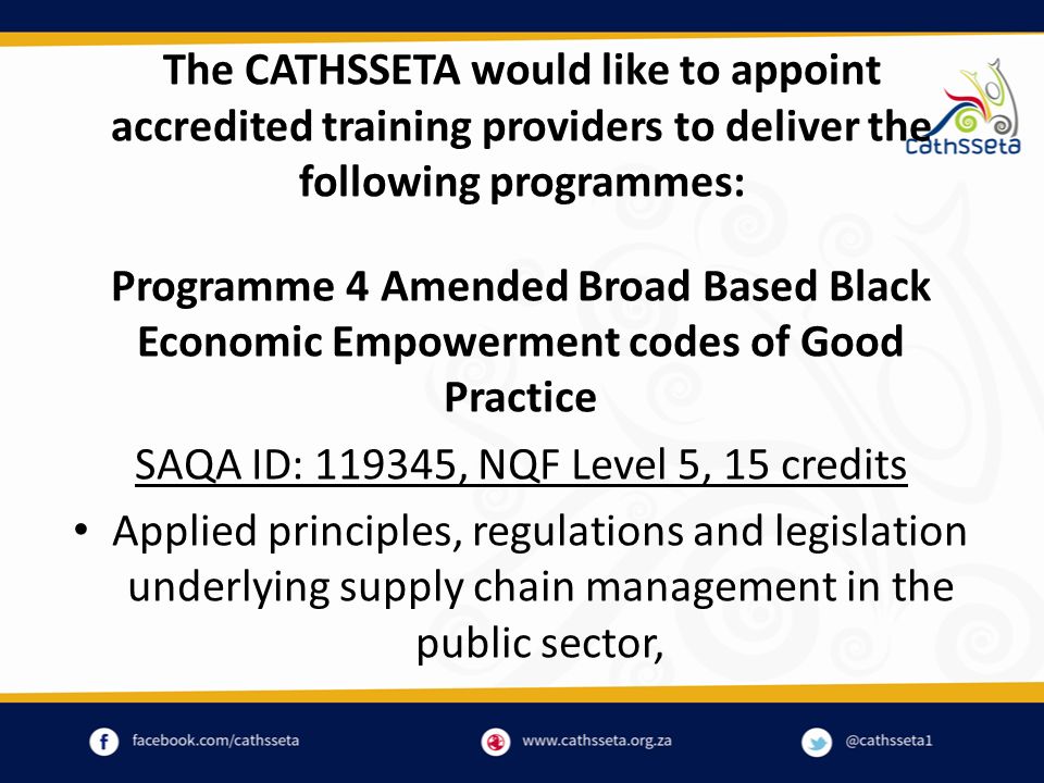 The CATHSSETA would like to appoint accredited training providers to deliver the following programmes: Programme 4 Amended Broad Based Black Economic Empowerment codes of Good Practice SAQA ID: , NQF Level 5, 15 credits Applied principles, regulations and legislation underlying supply chain management in the public sector,