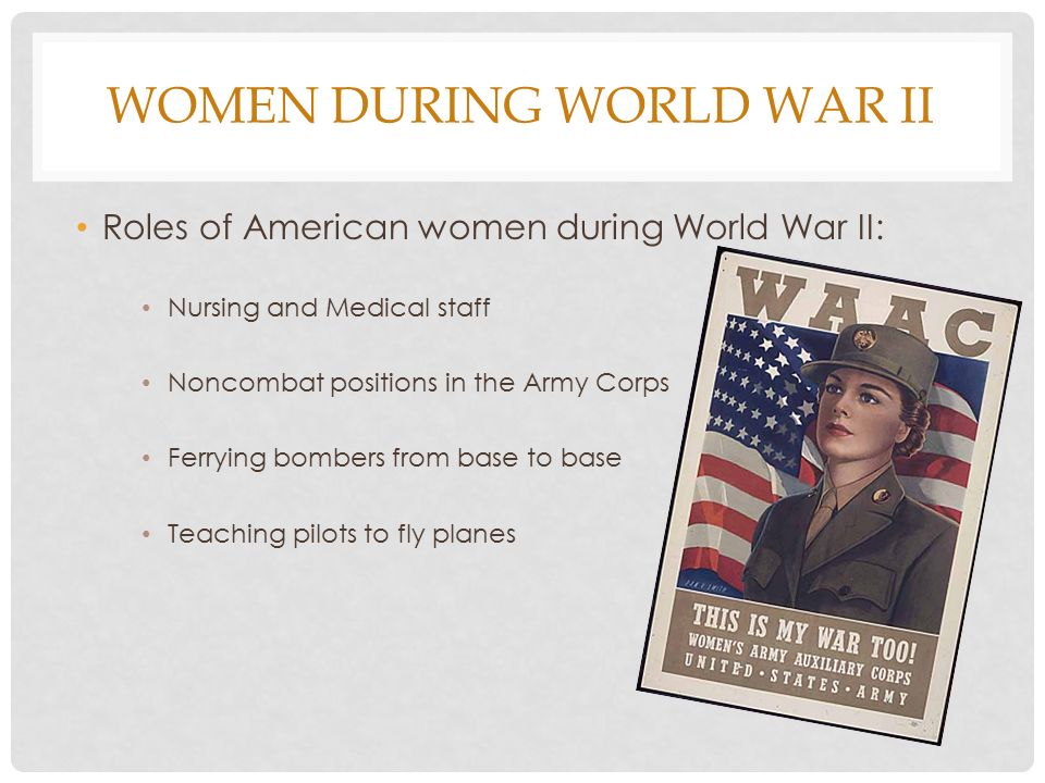 WOMEN DURING WORLD WAR II Roles of American women during World War II: Nursing and Medical staff Noncombat positions in the Army Corps Ferrying bombers from base to base Teaching pilots to fly planes