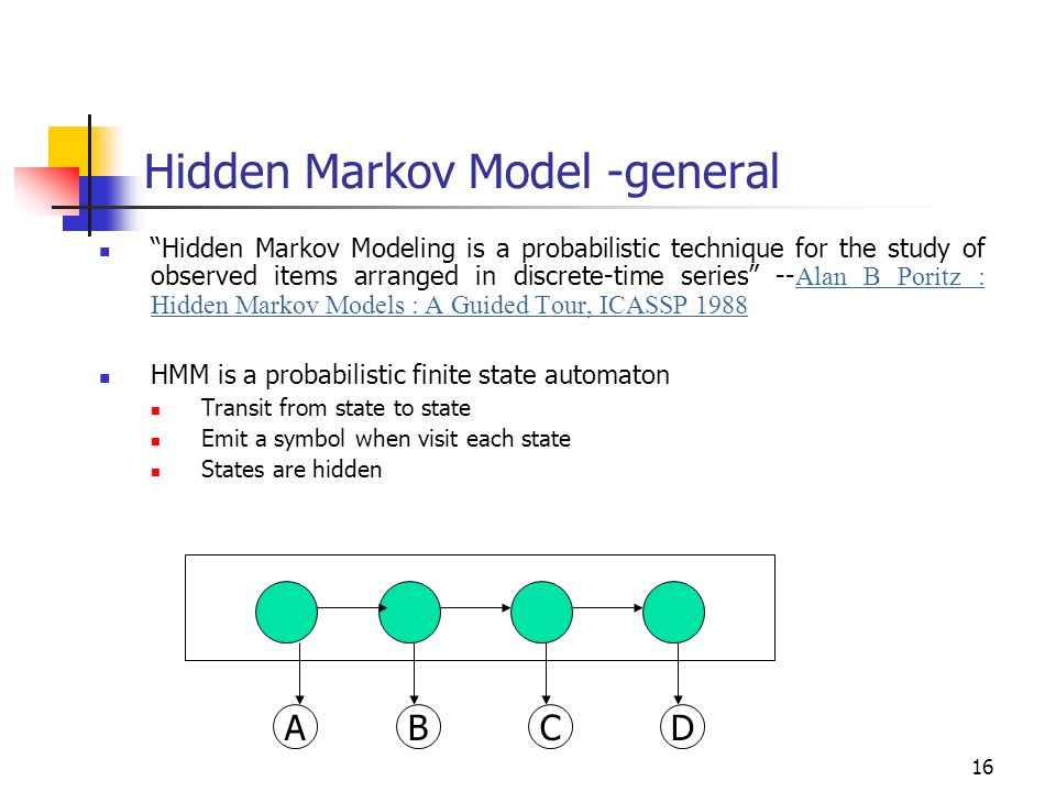 16 Hidden Markov Model -general Hidden Markov Modeling is a probabilistic technique for the study of observed items arranged in discrete-time series -- Alan B Poritz : Hidden Markov Models : A Guided Tour, ICASSP 1988 HMM is a probabilistic finite state automaton Transit from state to state Emit a symbol when visit each state States are hidden ABCD