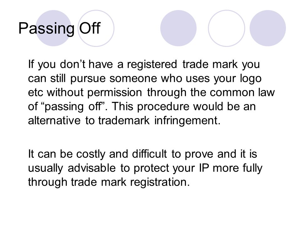 Passing Off If you don’t have a registered trade mark you can still pursue someone who uses your logo etc without permission through the common law of passing off .