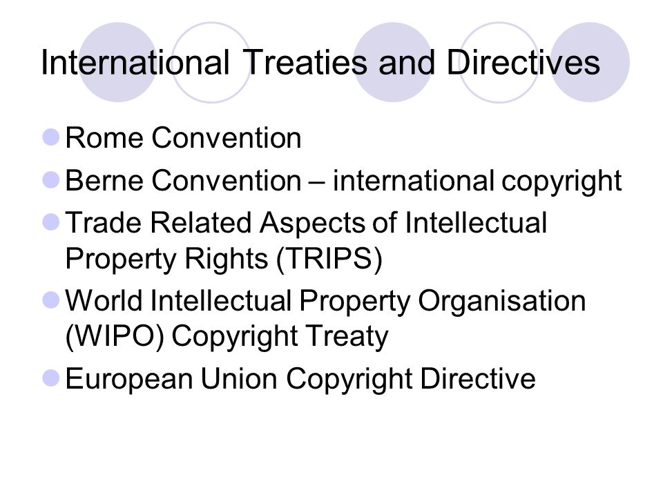 International Treaties and Directives Rome Convention Berne Convention – international copyright Trade Related Aspects of Intellectual Property Rights (TRIPS) World Intellectual Property Organisation (WIPO) Copyright Treaty European Union Copyright Directive