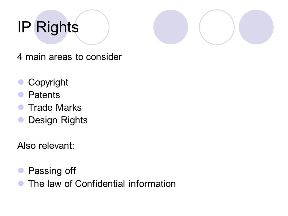 IP Rights 4 main areas to consider Copyright Patents Trade Marks Design Rights Also relevant: Passing off The law of Confidential information