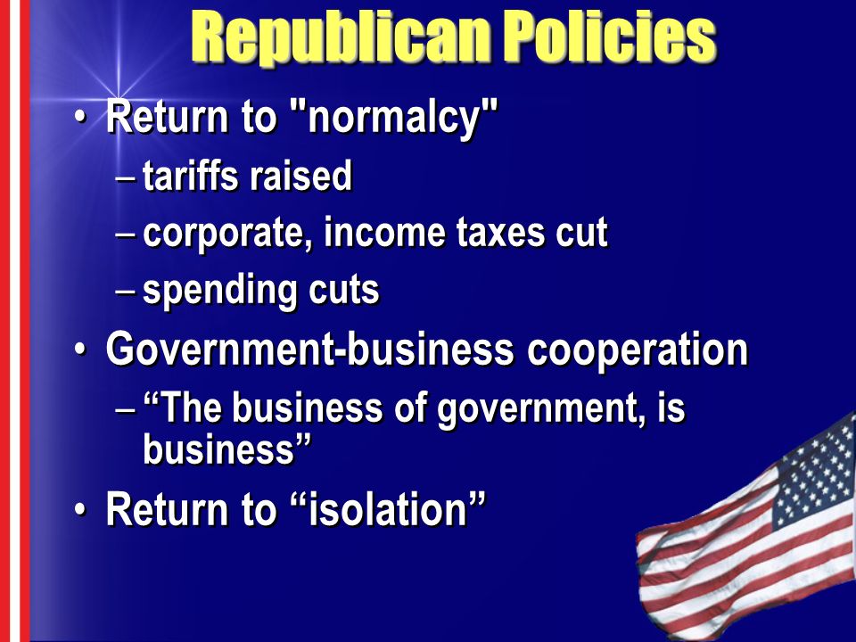 Republican Policies Return to normalcy – tariffs raised – corporate, income taxes cut – spending cuts Government-business cooperation – The business of government, is business Return to isolation Return to normalcy – tariffs raised – corporate, income taxes cut – spending cuts Government-business cooperation – The business of government, is business Return to isolation