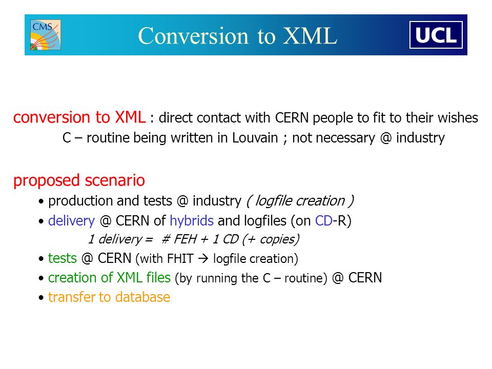 Conversion to XML conversion to XML : direct contact with CERN people to fit to their wishes C – routine being written in Louvain ; not industry proposed scenario production and industry ( logfile creation ) CERN of hybrids and logfiles (on CD-R) 1 delivery = # FEH + 1 CD (+ copies) CERN (with FHIT  logfile creation) creation of XML files (by running the C – CERN transfer to database