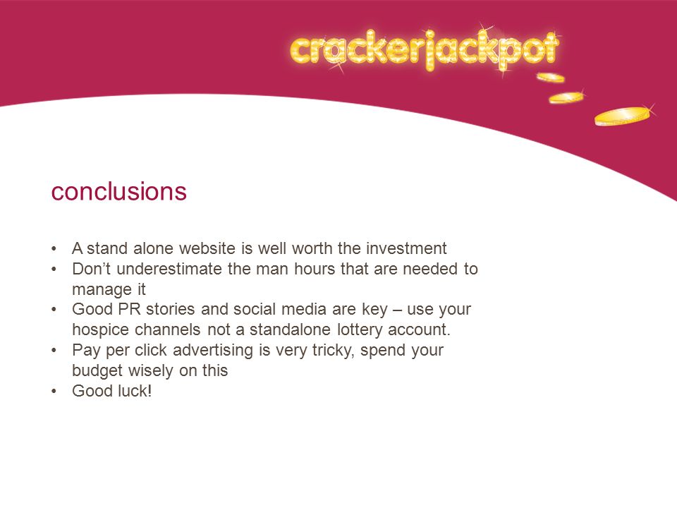 conclusions A stand alone website is well worth the investment Don’t underestimate the man hours that are needed to manage it Good PR stories and social media are key – use your hospice channels not a standalone lottery account.