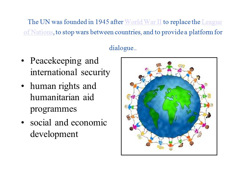 The UN was founded in 1945 after World War II to replace the League of Nations, to stop wars between countries, and to provide a platform for dialogue..World War IILeague of Nations Peacekeeping and international security human rights and humanitarian aid programmes social and economic development