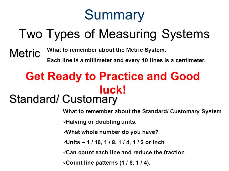 Summary Two Types of Measuring Systems Metric Standard/ Customary What to remember about the Metric System: Each line is a millimeter and every 10 lines is a centimeter.