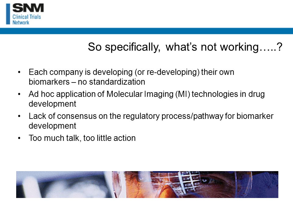 Each company is developing (or re-developing) their own biomarkers – no standardization Ad hoc application of Molecular Imaging (MI) technologies in drug development Lack of consensus on the regulatory process/pathway for biomarker development Too much talk, too little action So specifically, what’s not working…..