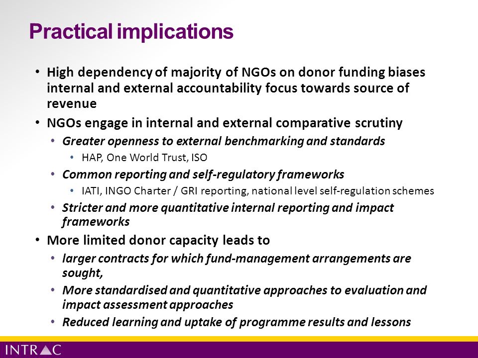 Practical implications High dependency of majority of NGOs on donor funding biases internal and external accountability focus towards source of revenue NGOs engage in internal and external comparative scrutiny Greater openness to external benchmarking and standards HAP, One World Trust, ISO Common reporting and self-regulatory frameworks IATI, INGO Charter / GRI reporting, national level self-regulation schemes Stricter and more quantitative internal reporting and impact frameworks More limited donor capacity leads to larger contracts for which fund-management arrangements are sought, More standardised and quantitative approaches to evaluation and impact assessment approaches Reduced learning and uptake of programme results and lessons