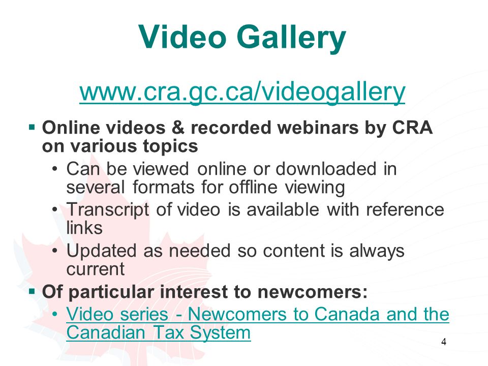 4 Video Gallery    Online videos & recorded webinars by CRA on various topics Can be viewed online or downloaded in several formats for offline viewing Transcript of video is available with reference links Updated as needed so content is always current  Of particular interest to newcomers: Video series - Newcomers to Canada and the Canadian Tax SystemVideo series - Newcomers to Canada and the Canadian Tax System