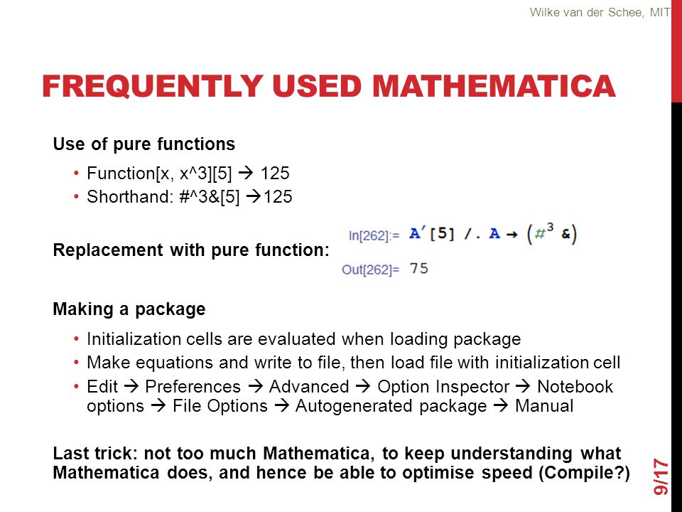 FREQUENTLY USED MATHEMATICA Use of pure functions Function[x, x^3][5]  125 Shorthand: #^3&[5]  125 Replacement with pure function: Making a package Initialization cells are evaluated when loading package Make equations and write to file, then load file with initialization cell Edit  Preferences  Advanced  Option Inspector  Notebook options  File Options  Autogenerated package  Manual Last trick: not too much Mathematica, to keep understanding what Mathematica does, and hence be able to optimise speed (Compile ) 9/17 Wilke van der Schee, MIT