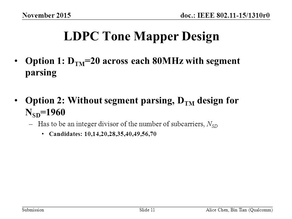 doc.: IEEE /1310r0 Submission LDPC Tone Mapper Design Option 1: D TM =20 across each 80MHz with segment parsing Option 2: Without segment parsing, D TM design for N SD =1960 –Has to be an integer divisor of the number of subcarriers, N SD Candidates: 10,14,20,28,35,40,49,56,70 November 2015 Alice Chen, Bin Tian (Qualcomm)Slide 11