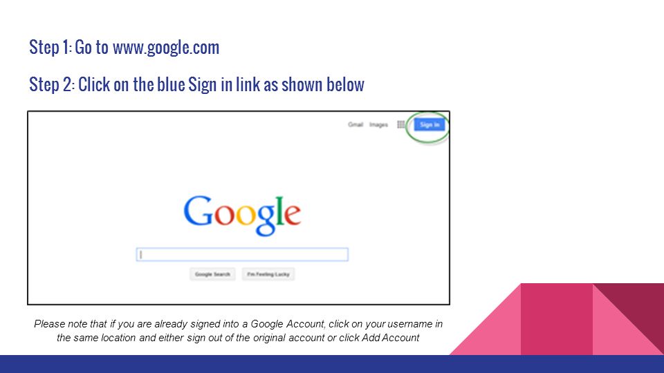 Step 1: Go to ​   Step 2: Click on the blue Sign in link as shown below Please note that if you are already signed into a Google Account, click on your username in the same location and either sign out of the original account or click Add Account