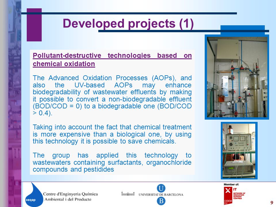 9 Developed projects (1) Pollutant-destructive technologies based on chemical oxidation The Advanced Oxidation Processes (AOPs), and also the UV-based AOPs may enhance biodegradability of wastewater effluents by making it possible to convert a non-biodegradable effluent (BOD/COD = 0) to a biodegradable one (BOD/COD > 0.4).
