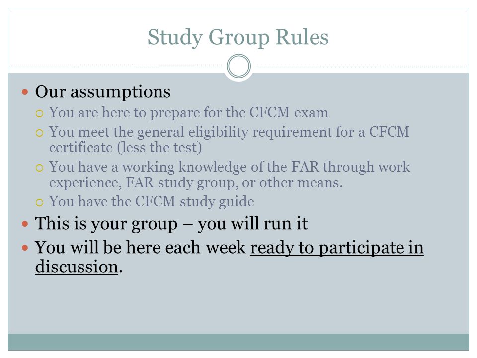 Study Group Rules Our assumptions  You are here to prepare for the CFCM exam  You meet the general eligibility requirement for a CFCM certificate (less the test)  You have a working knowledge of the FAR through work experience, FAR study group, or other means.