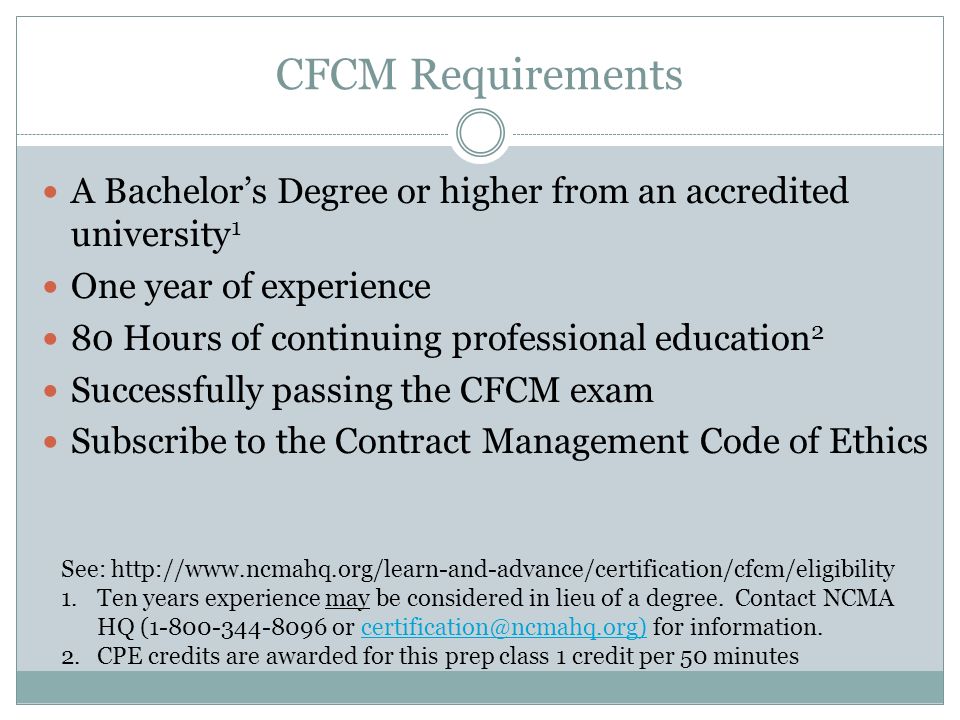 CFCM Requirements A Bachelor’s Degree or higher from an accredited university 1 One year of experience 80 Hours of continuing professional education 2 Successfully passing the CFCM exam Subscribe to the Contract Management Code of Ethics See:   1.Ten years experience may be considered in lieu of a degree.