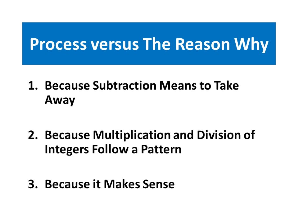 Process versus The Reason Why 1.Because Subtraction Means to Take Away 2.Because Multiplication and Division of Integers Follow a Pattern 3.Because it Makes Sense