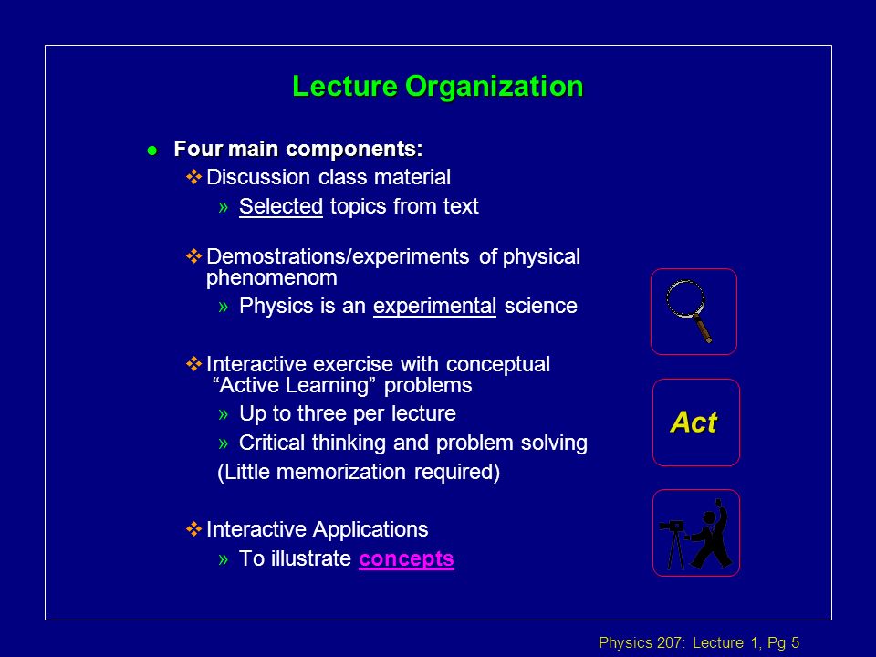 Physics 207: Lecture 1, Pg 5 Lecture Organization l Four main components:  Discussion class material »Selected topics from text  Demostrations/experiments of physical phenomenom »Physics is an experimental science  Interactive exercise with conceptual Active Learning problems »Up to three per lecture »Critical thinking and problem solving (Little memorization required)  Interactive Applications »To illustrate concepts Act