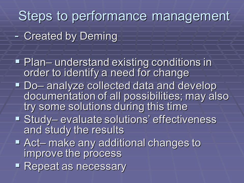 Steps to performance management - Created by Deming  Plan– understand existing conditions in order to identify a need for change  Do– analyze collected data and develop documentation of all possibilities; may also try some solutions during this time  Study– evaluate solutions’ effectiveness and study the results  Act– make any additional changes to improve the process  Repeat as necessary