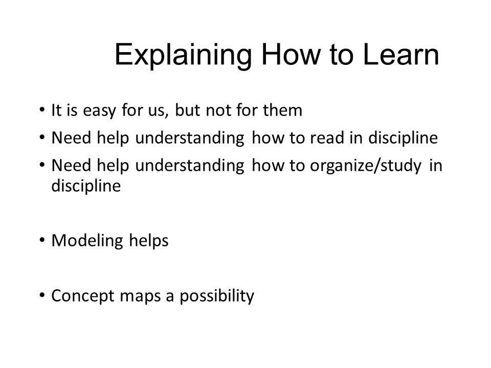 Explaining How to Learn It is easy for us, but not for them Need help understanding how to read in discipline Need help understanding how to organize/study in discipline Modeling helps Concept maps a possibility