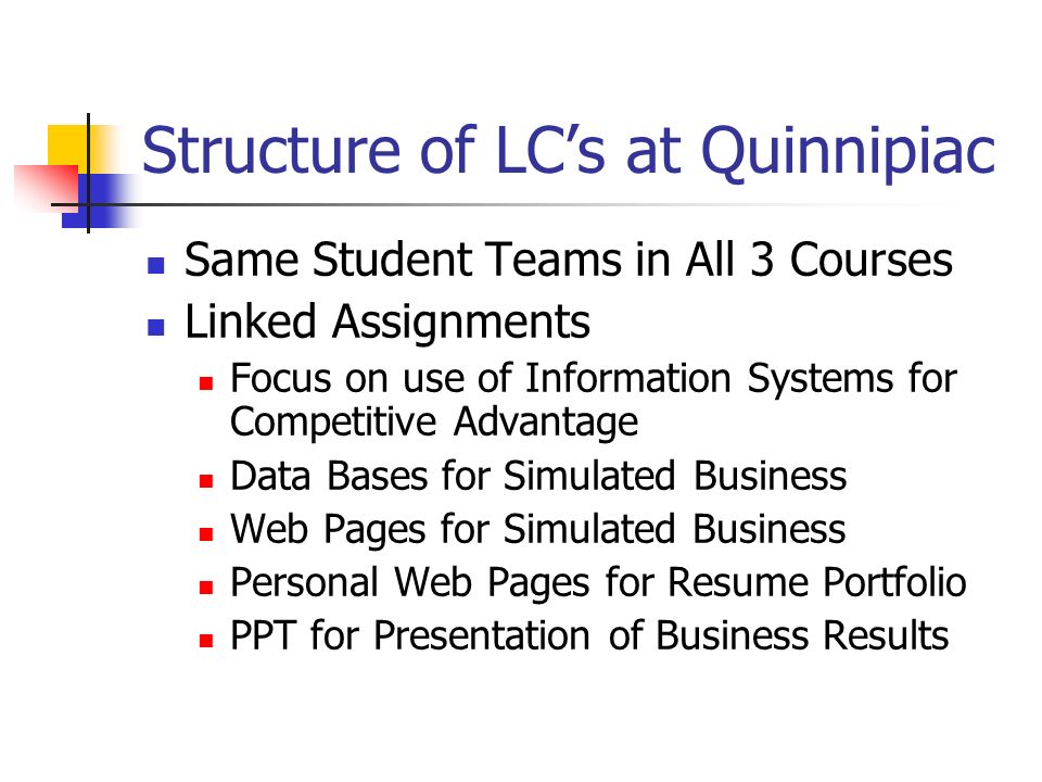Structure of LC’s at Quinnipiac Same Student Teams in All 3 Courses Linked Assignments Focus on use of Information Systems for Competitive Advantage Data Bases for Simulated Business Web Pages for Simulated Business Personal Web Pages for Resume Portfolio PPT for Presentation of Business Results