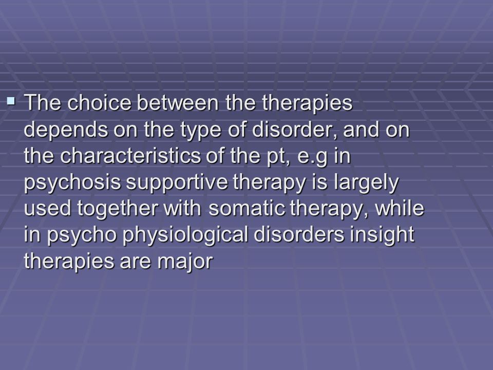  The choice between the therapies depends on the type of disorder, and on the characteristics of the pt, e.g in psychosis supportive therapy is largely used together with somatic therapy, while in psycho physiological disorders insight therapies are major