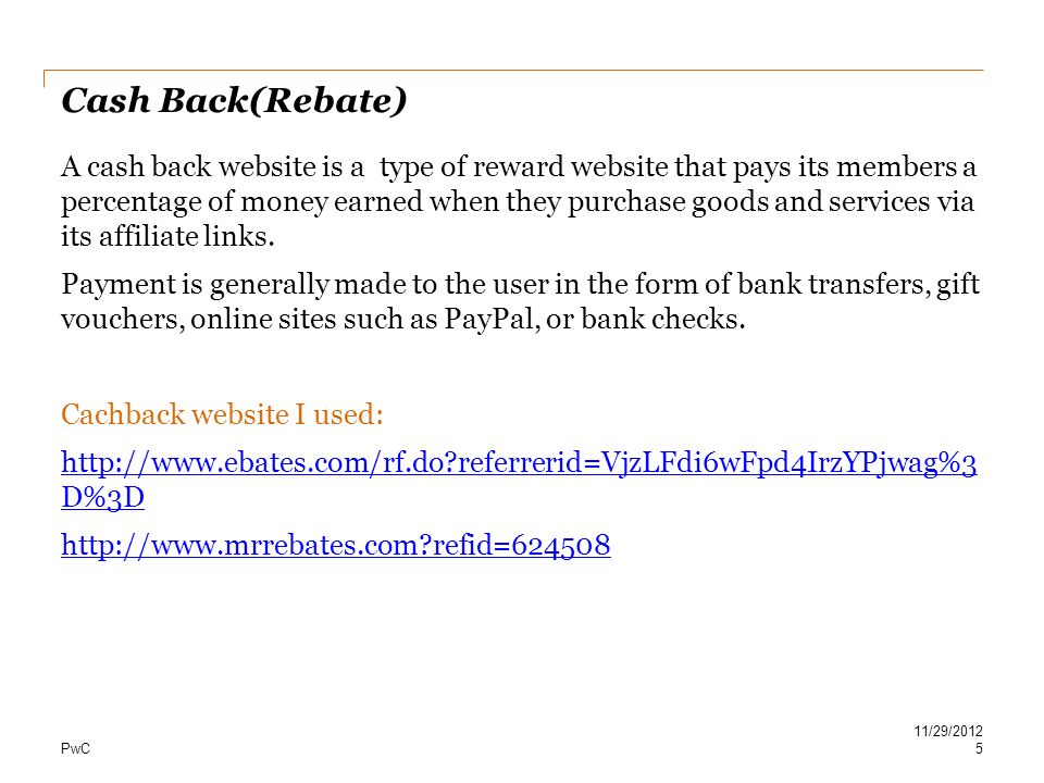 PwC Cash Back(Rebate) A cash back website is a type of reward website that pays its members a percentage of money earned when they purchase goods and services via its affiliate links.