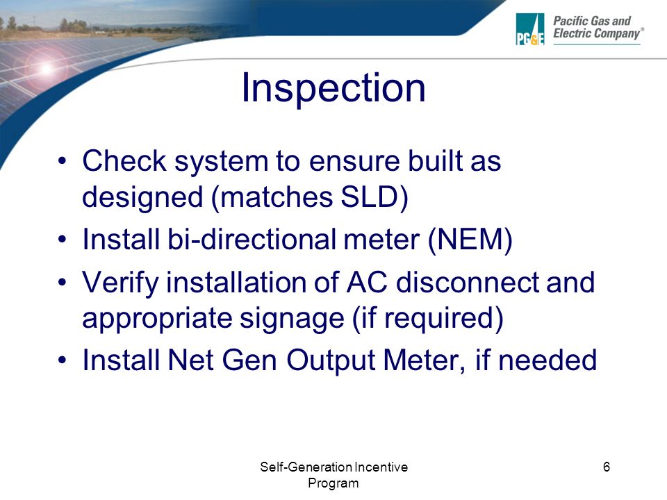 Self-Generation Incentive Program 6 Inspection Check system to ensure built as designed (matches SLD) Install bi-directional meter (NEM) Verify installation of AC disconnect and appropriate signage (if required) Install Net Gen Output Meter, if needed